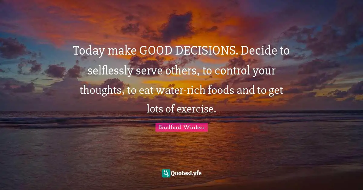 Today make GOOD DECISIONS. Decide to selflessly serve others, to control your thoughts, to eat water-rich foods and to get lots of exercise.