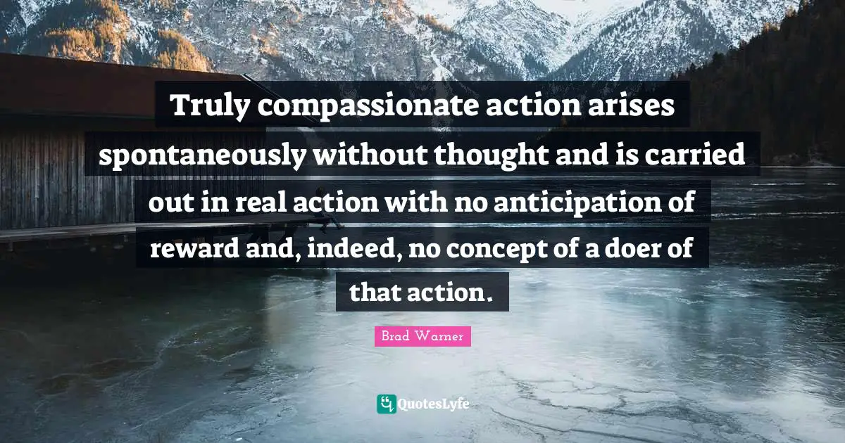 Truly compassionate action arises spontaneously without thought and is carried out in real action with no anticipation of reward and, indeed, no concept of a doer of that action.