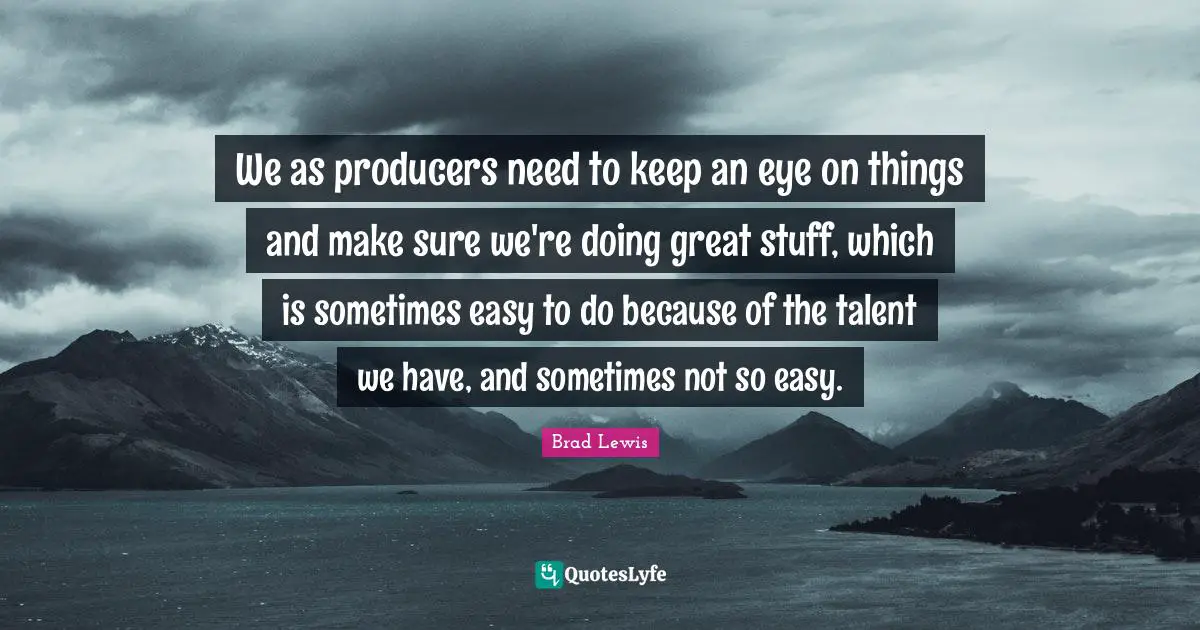 We as producers need to keep an eye on things and make sure we're doing great stuff, which is sometimes easy to do because of the talent we have, and sometimes not so easy.