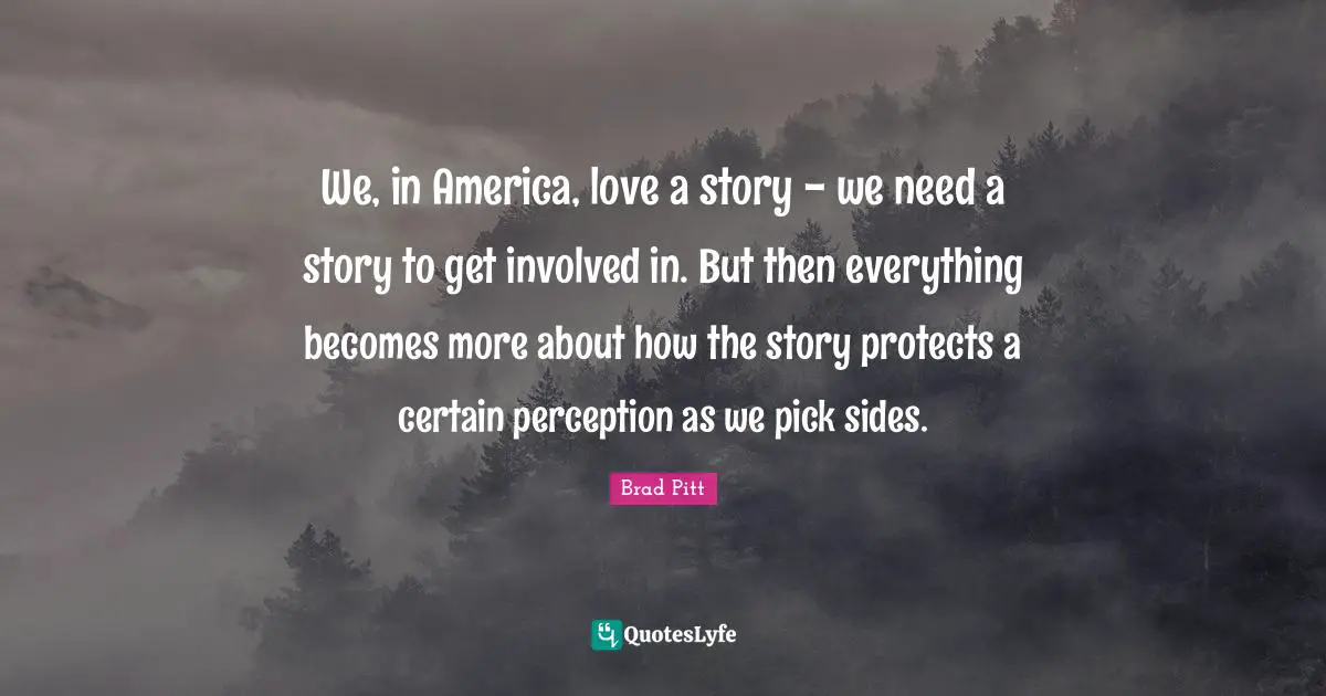Brad Pitt Quotes: "We, in America, love a story - we need a story to get involved in. But then everything becomes more about how the story protects a certain perception as we pick sides."