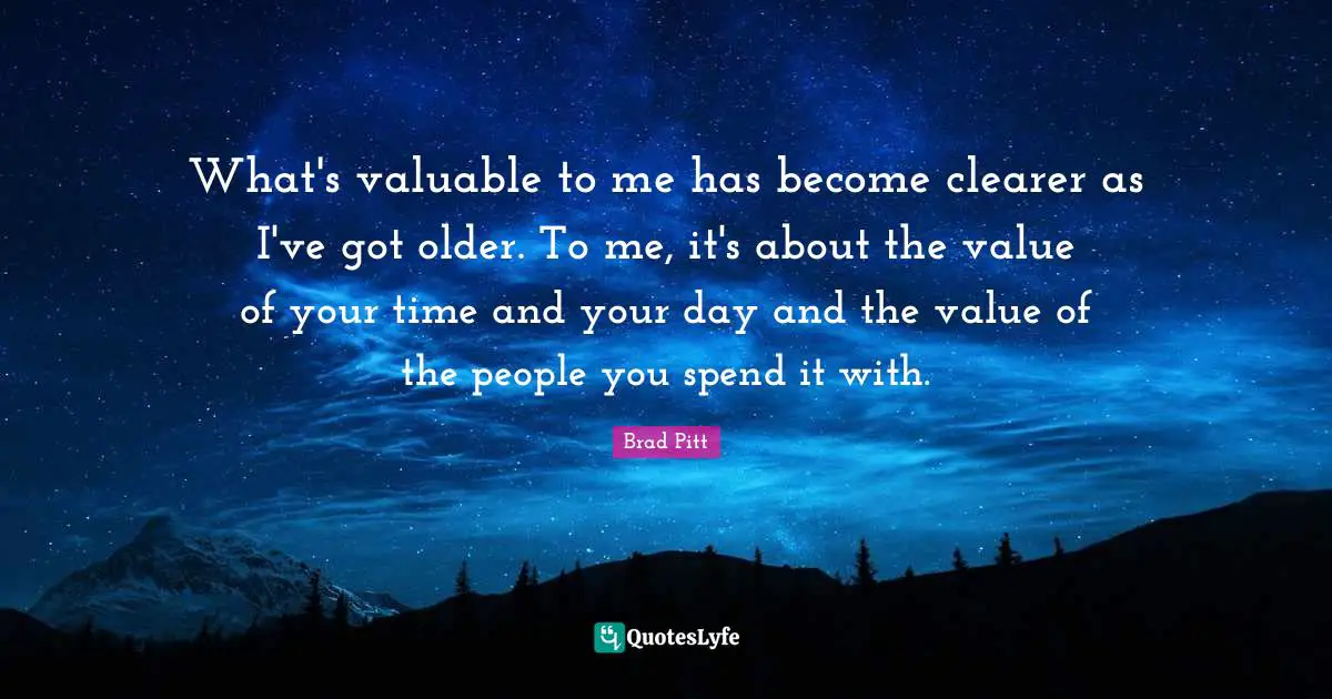 Brad Pitt Quotes: "What's valuable to me has become clearer as I've got older. To me, it's about the value of your time and your day and the value of the people you spend it with."