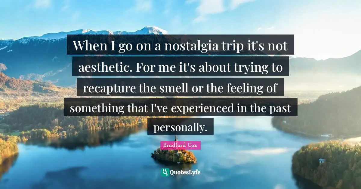 When I go on a nostalgia trip it's not aesthetic. For me it's about trying to recapture the smell or the feeling of something that I've experienced in the past personally.