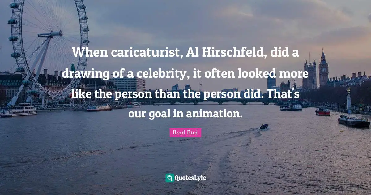 When caricaturist, Al Hirschfeld, did a drawing of a celebrity, it often looked more like the person than the person did. That's our goal in animation.