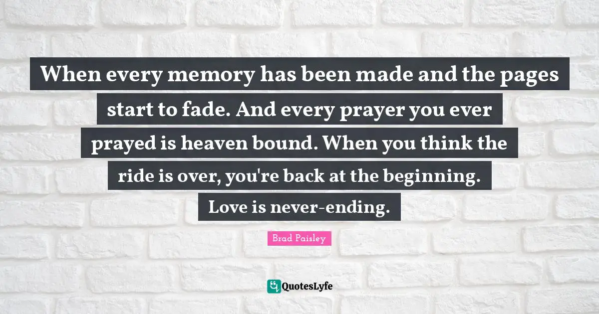 When every memory has been made and the pages start to fade. And every prayer you ever prayed is heaven bound. When you think the ride is over, you're back at the beginning. Love is never-ending.