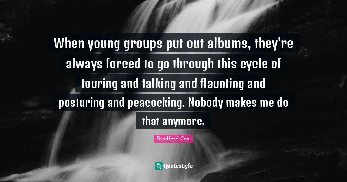 When young groups put out albums, they're always forced to go through this cycle of touring and talking and flaunting and posturing and peacocking. Nobody makes me do that anymore.