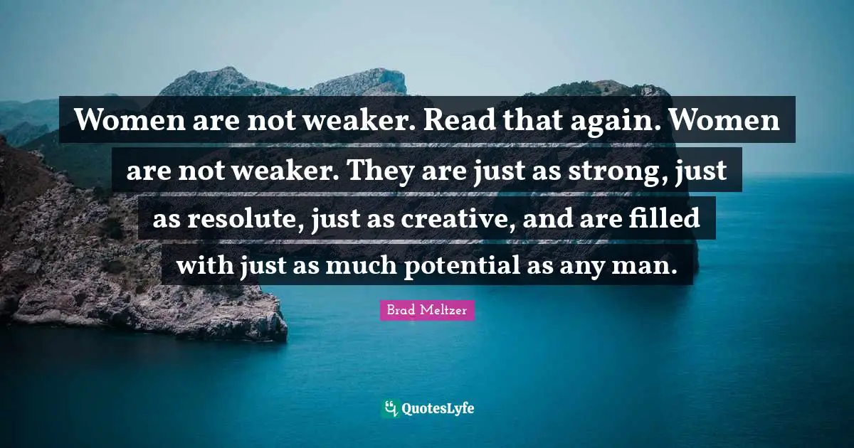 Women are not weaker. Read that again. Women are not weaker. They are just as strong, just as resolute, just as creative, and are filled with just as much potential as any man.
