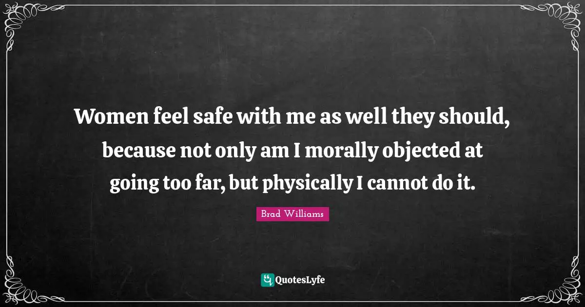 Women feel safe with me as well they should, because not only am I morally objected at going too far, but physically I cannot do it.