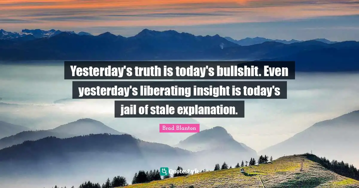 Stale Quotes: "Yesterday's truth is today's bullshit. Even yesterday's liberating insight is today's jail of stale explanation."