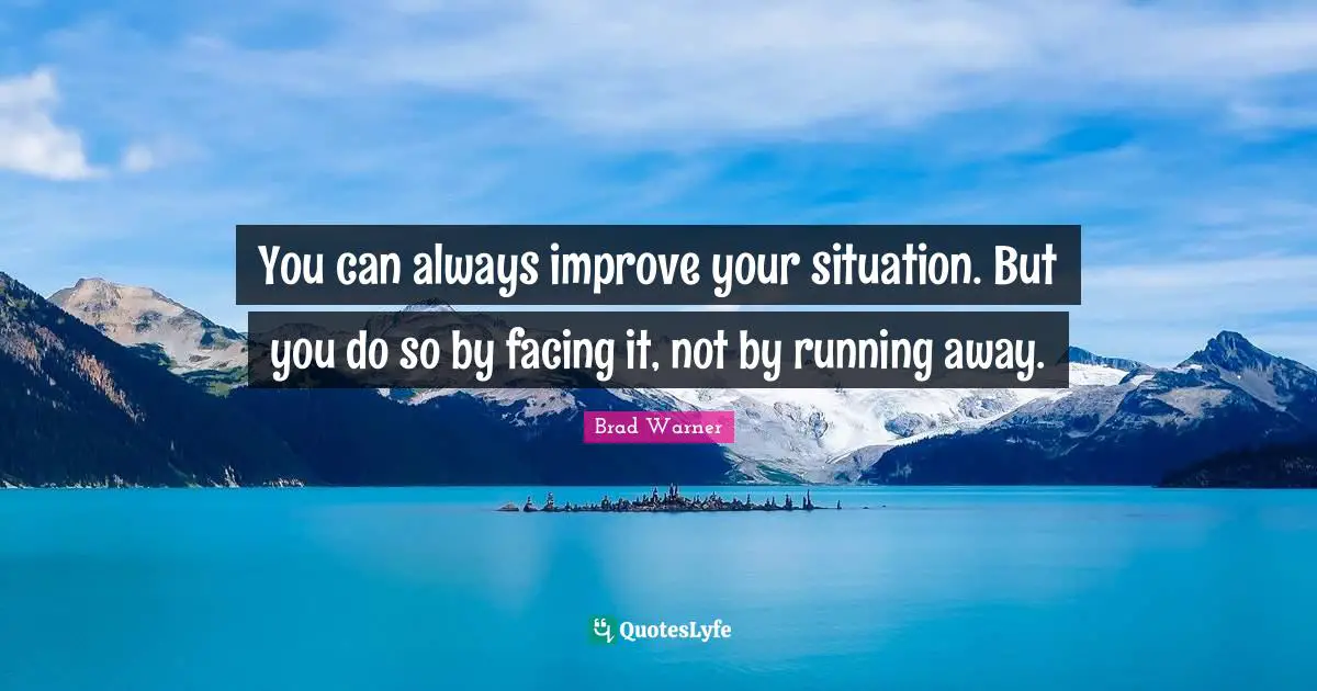 You can always improve your situation. But you do so by facing it, not by running away.