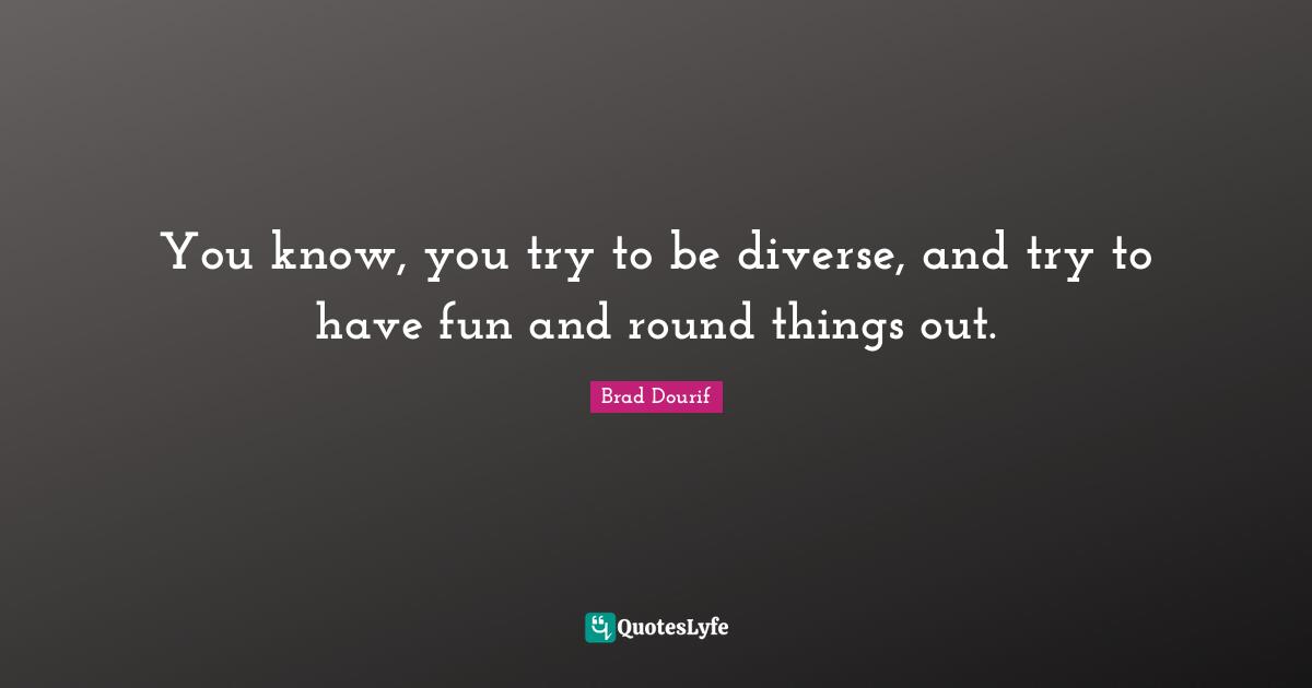 You know, you try to be diverse, and try to have fun and round things out.