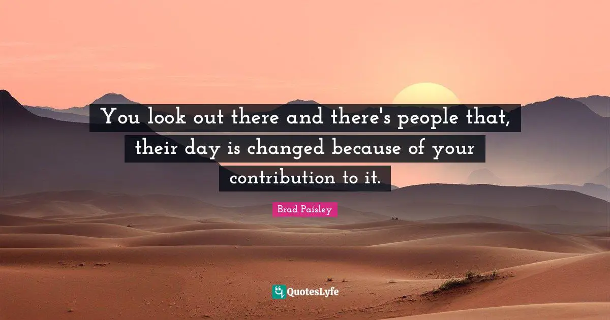You look out there and there's people that, their day is changed because of your contribution to it.