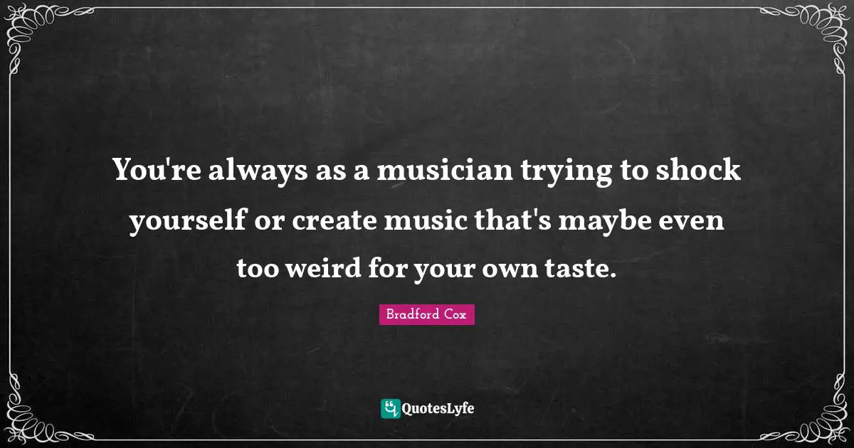 You're always as a musician trying to shock yourself or create music that's maybe even too weird for your own taste.