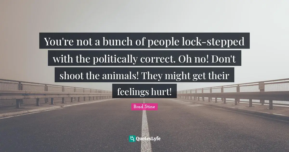 You're not a bunch of people lock-stepped with the politically correct. Oh no! Don't shoot the animals! They might get their feelings hurt!