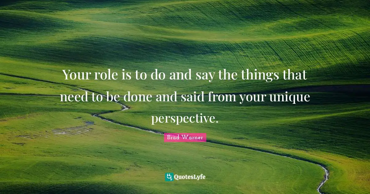 Your role is to do and say the things that need to be done and said from your unique perspective.
