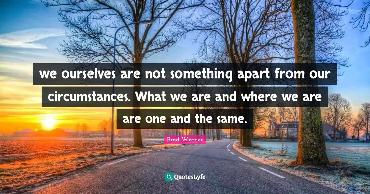 we ourselves are not something apart from our circumstances. What we are and where we are are one and the same.