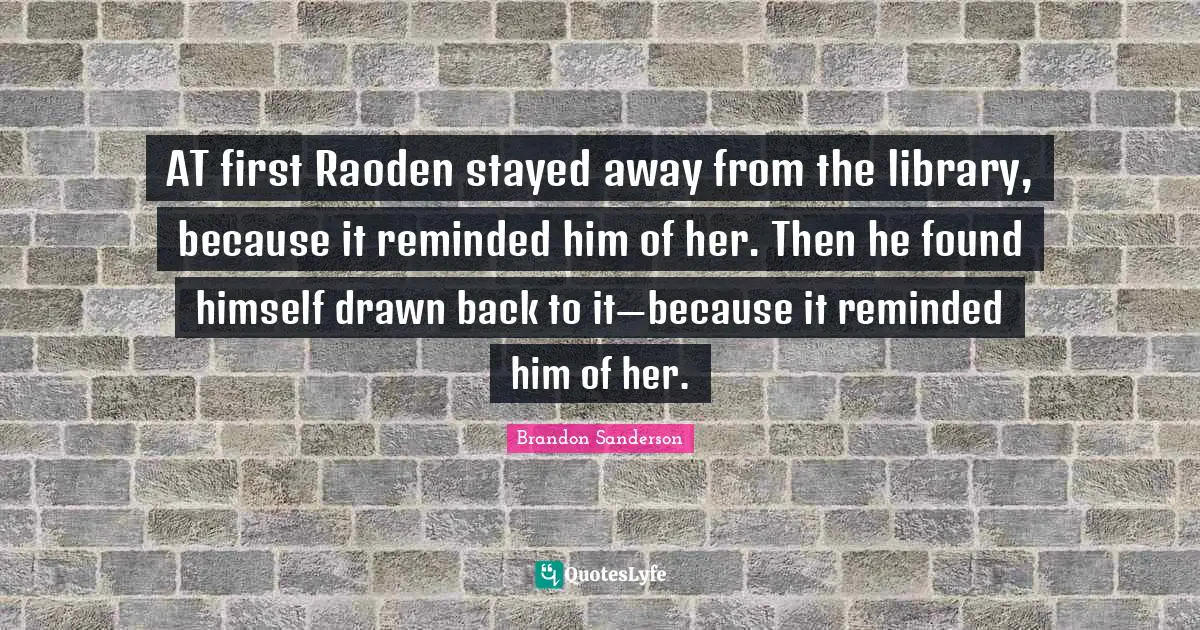 AT first Raoden stayed away from the library, because it reminded him of her. Then he found himself drawn back to it—because it reminded him of her.