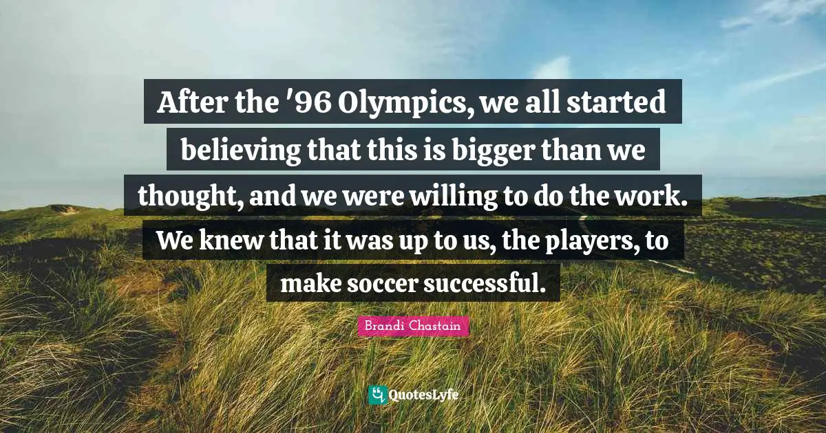 After the '96 Olympics, we all started believing that this is bigger than we thought, and we were willing to do the work. We knew that it was up to us, the players, to make soccer successful.