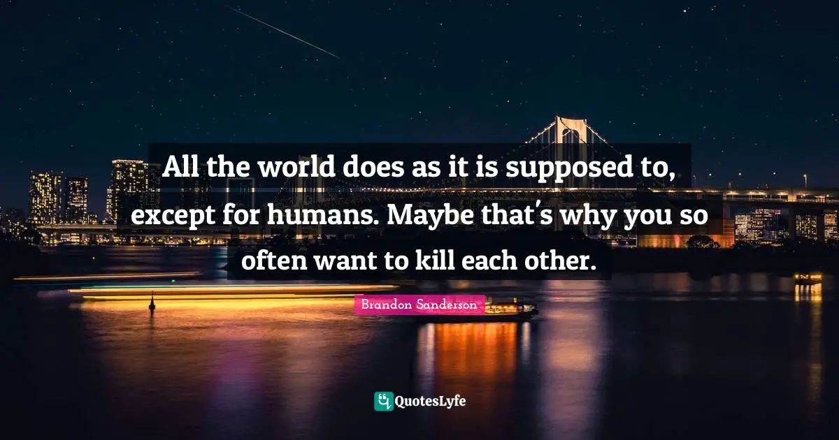 All the world does as it is supposed to, except for humans. Maybe that's why you so often want to kill each other.