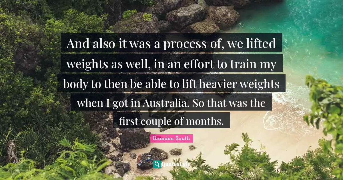 And also it was a process of, we lifted weights as well, in an effort to train my body to then be able to lift heavier weights when I got in Australia. So that was the first couple of months.