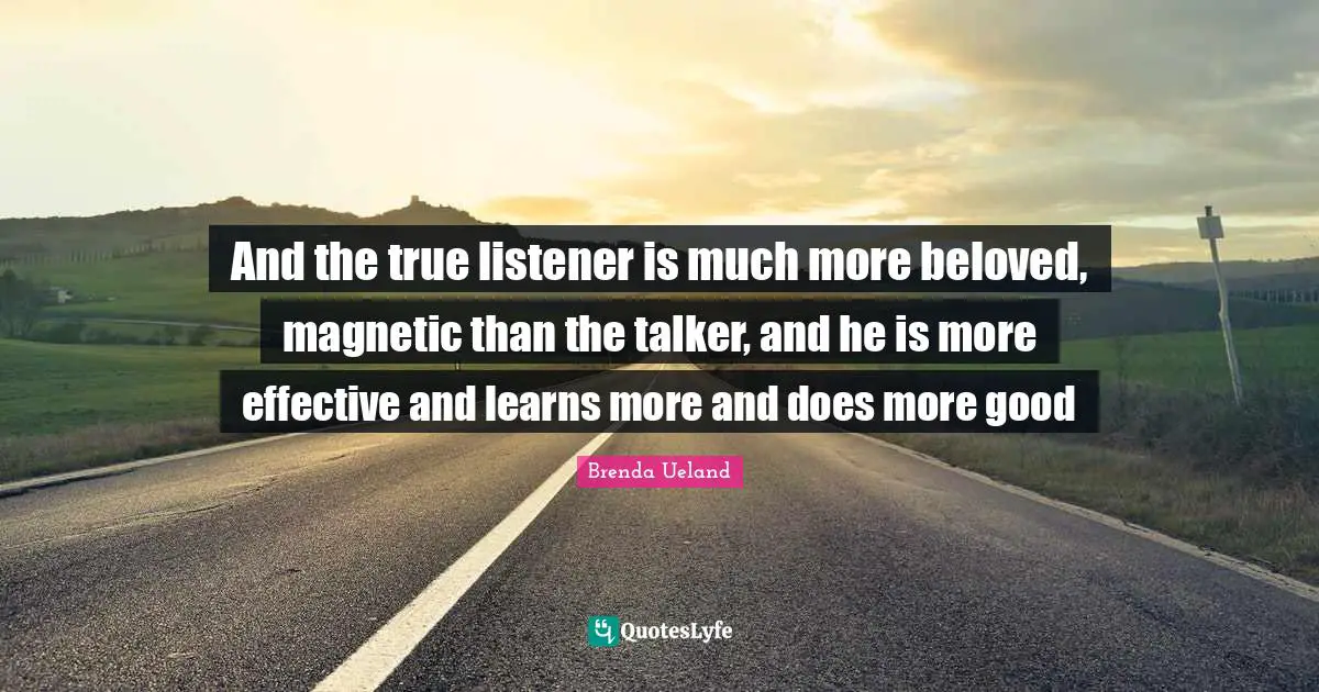 And the true listener is much more beloved, magnetic than the talker, and he is more effective and learns more and does more good