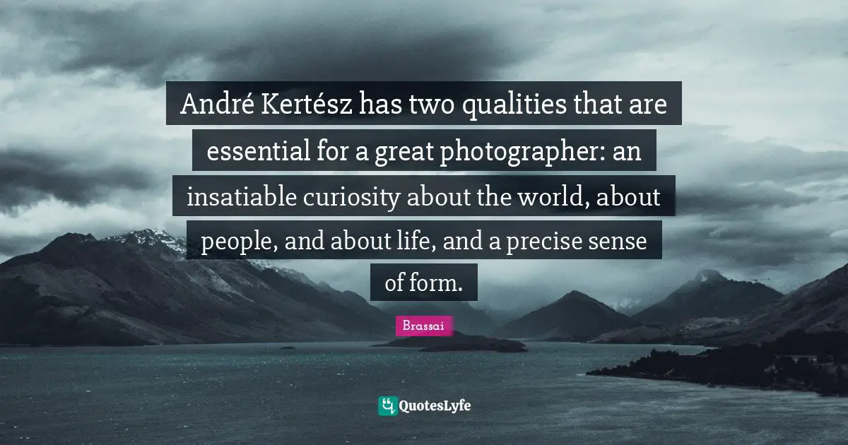André Kertész has two qualities that are essential for a great photographer: an insatiable curiosity about the world, about people, and about life, and a precise sense of form.