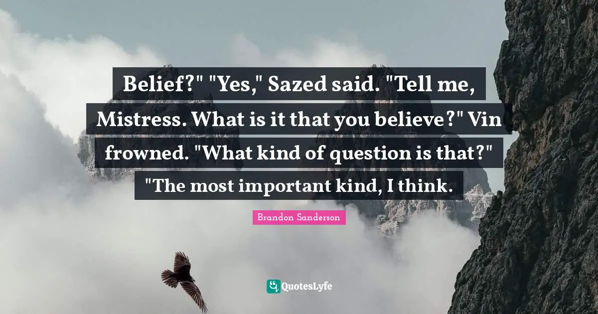 Belief?" "Yes," Sazed said. "Tell me, Mistress. What is it that you believe?" Vin frowned. "What kind of question is that?" "The most important kind, I think.