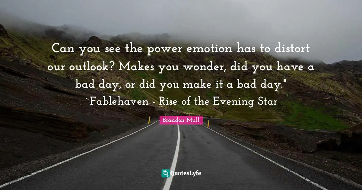 Can you see the power emotion has to distort our outlook? Makes you wonder, did you have a bad day, or did you make it a bad day." ~Fablehaven - Rise of the Evening Star
