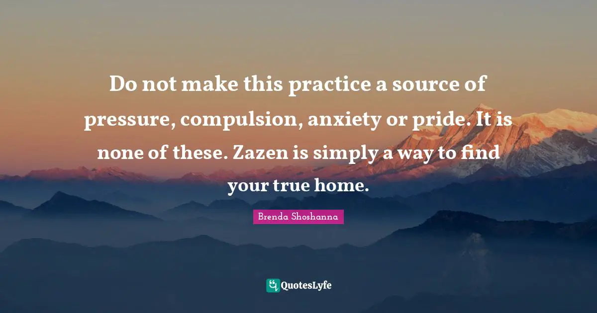 Do not make this practice a source of pressure, compulsion, anxiety or pride. It is none of these. Zazen is simply a way to find your true home.