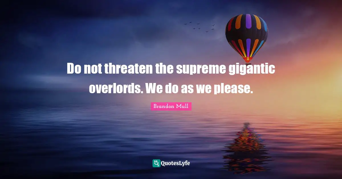 Do not threaten the supreme gigantic overlords. We do as we please.