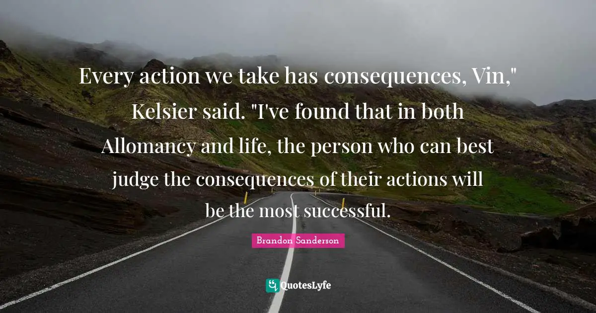 Every action we take has consequences, Vin," Kelsier said. "I've found that in both Allomancy and life, the person who can best judge the consequences of their actions will be the most successful.