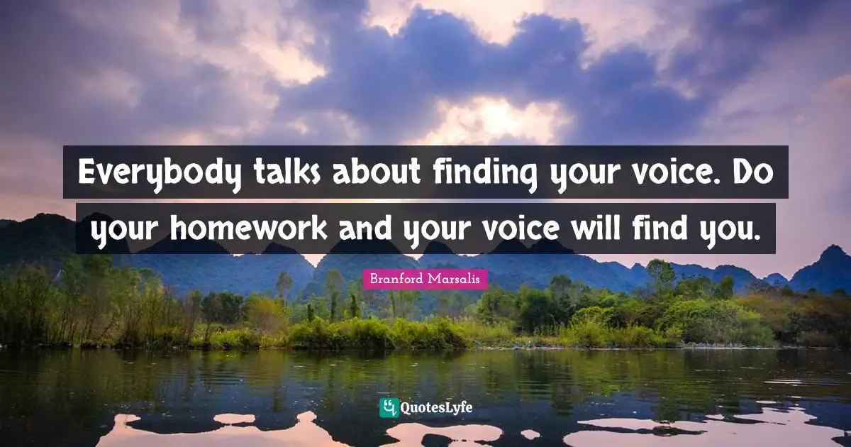 Everybody talks about finding your voice. Do your homework and your voice will find you.