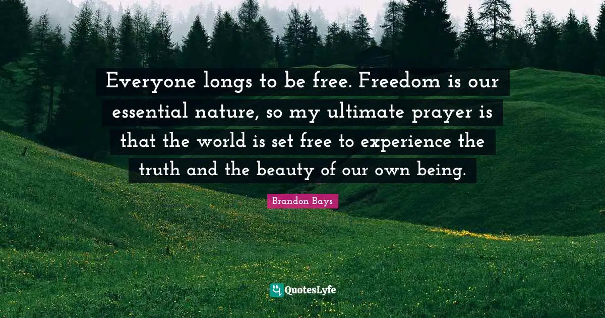 Everyone longs to be free. Freedom is our essential nature, so my ultimate prayer is that the world is set free to experience the truth and the beauty of our own being.