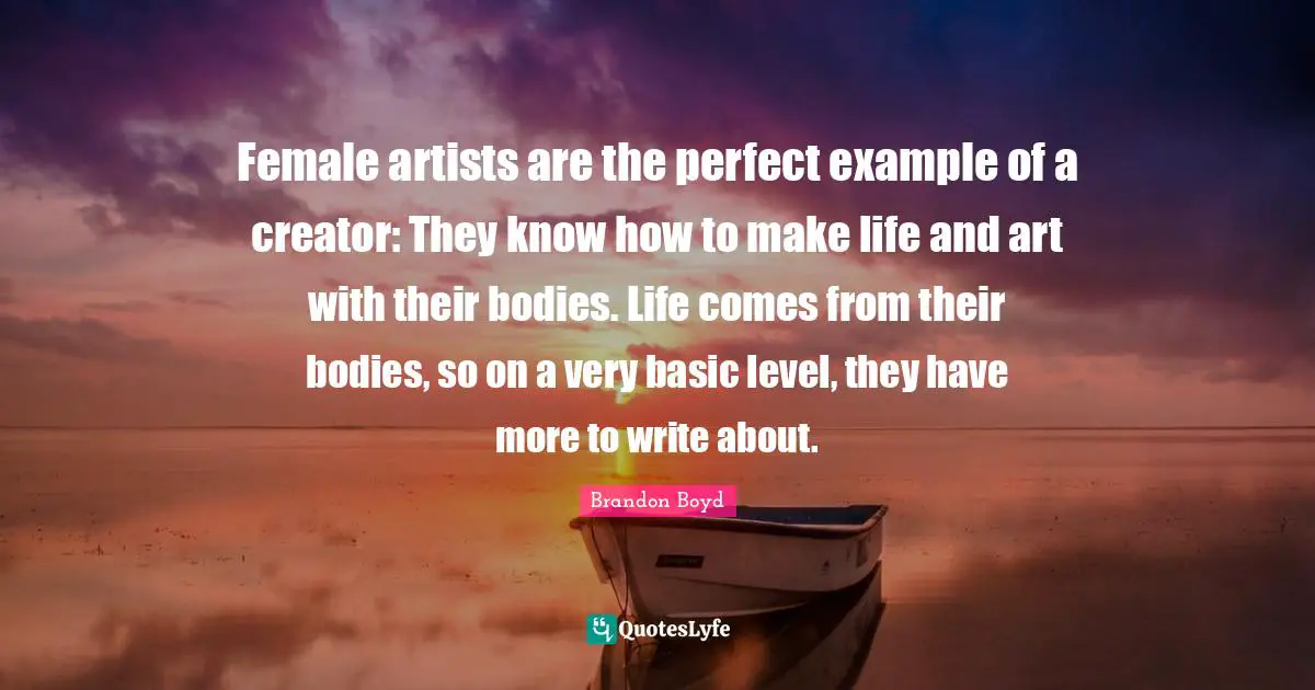 Female artists are the perfect example of a creator: They know how to make life and art with their bodies. Life comes from their bodies, so on a very basic level, they have more to write about.