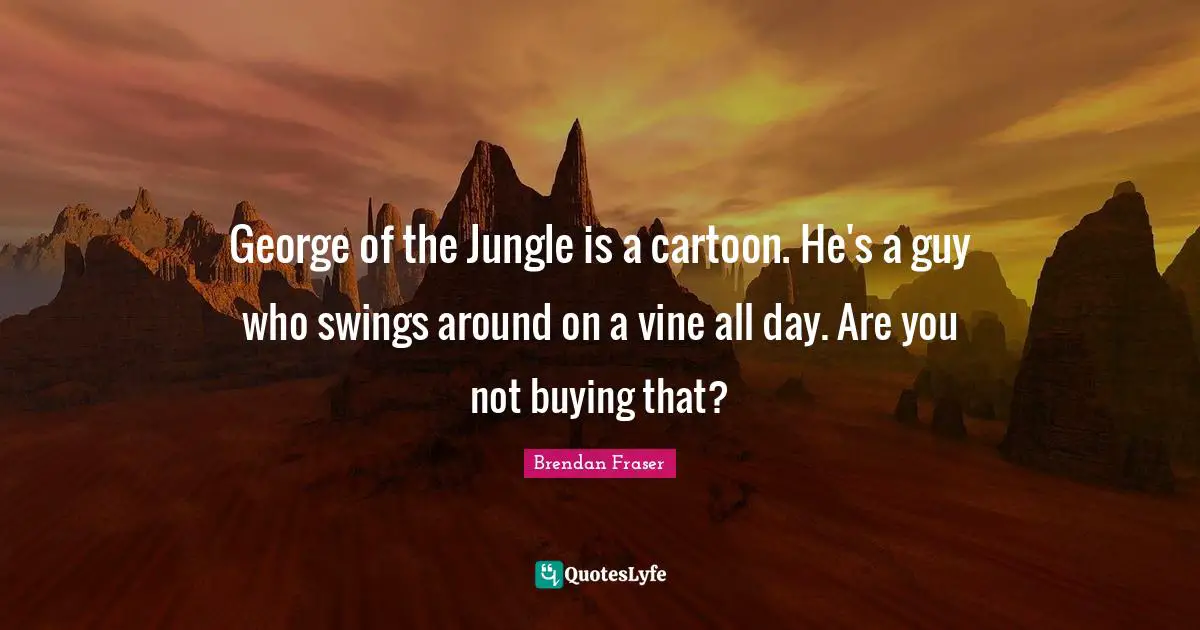 George of the Jungle is a cartoon. He's a guy who swings around on a vine all day. Are you not buying that?
