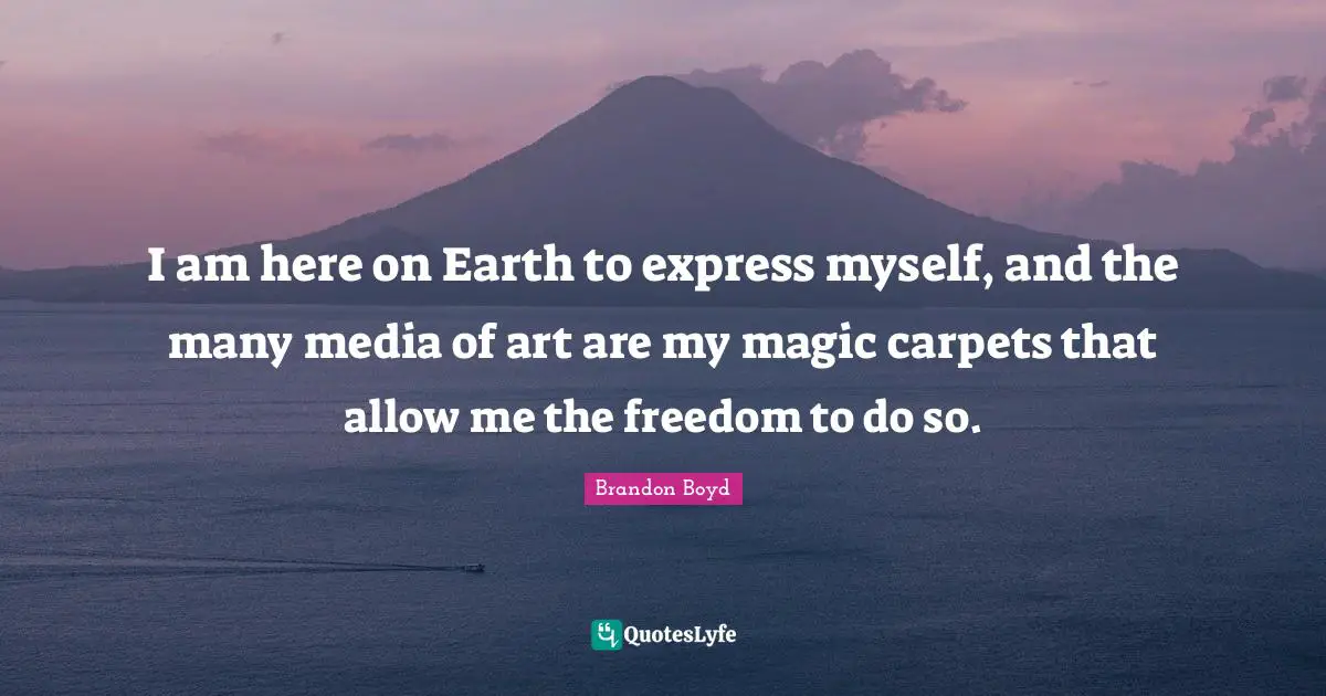 I am here on Earth to express myself, and the many media of art are my magic carpets that allow me the freedom to do so.