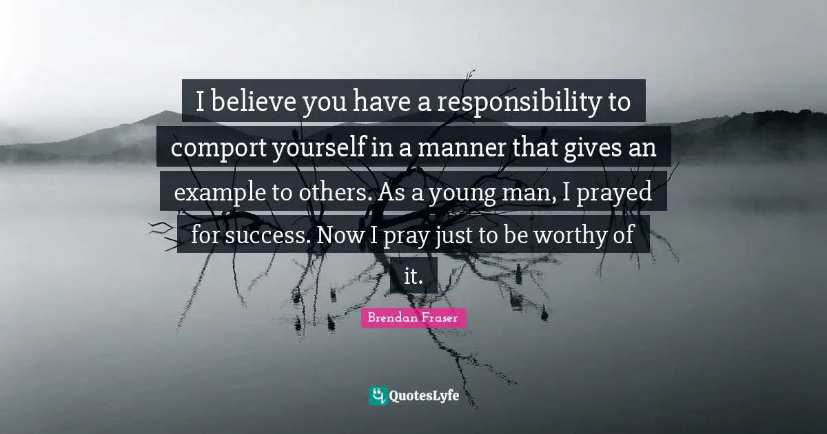 I believe you have a responsibility to comport yourself in a manner that gives an example to others. As a young man, I prayed for success. Now I pray just to be worthy of it.
