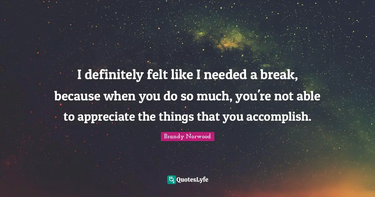 I definitely felt like I needed a break, because when you do so much, you're not able to appreciate the things that you accomplish.
