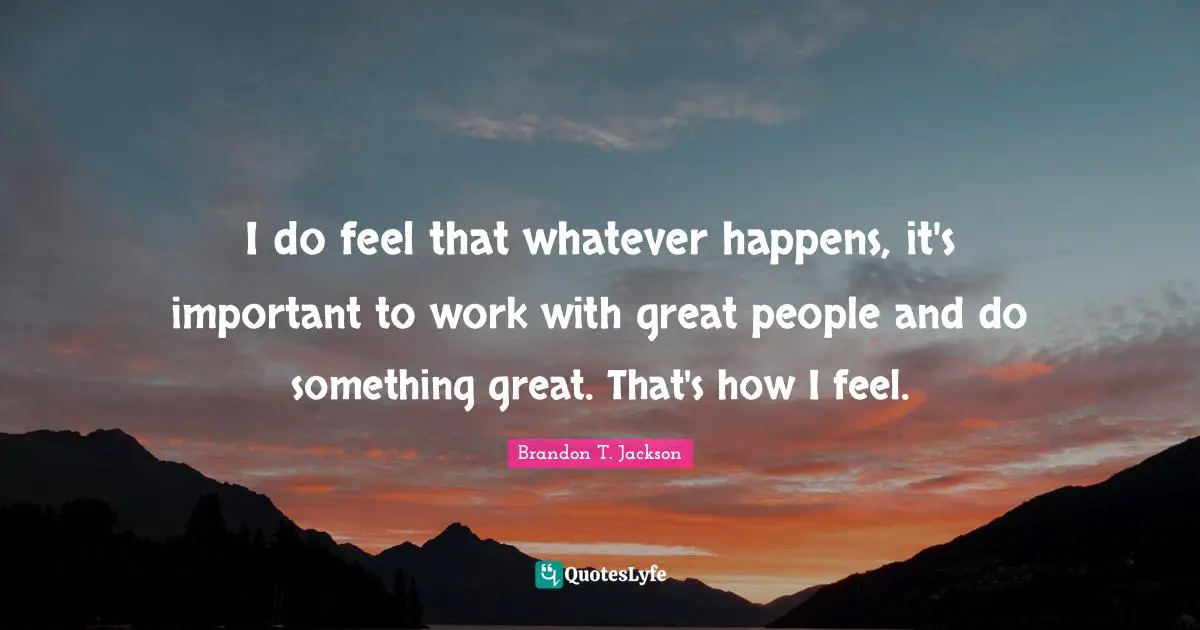 I do feel that whatever happens, it's important to work with great people and do something great. That's how I feel.