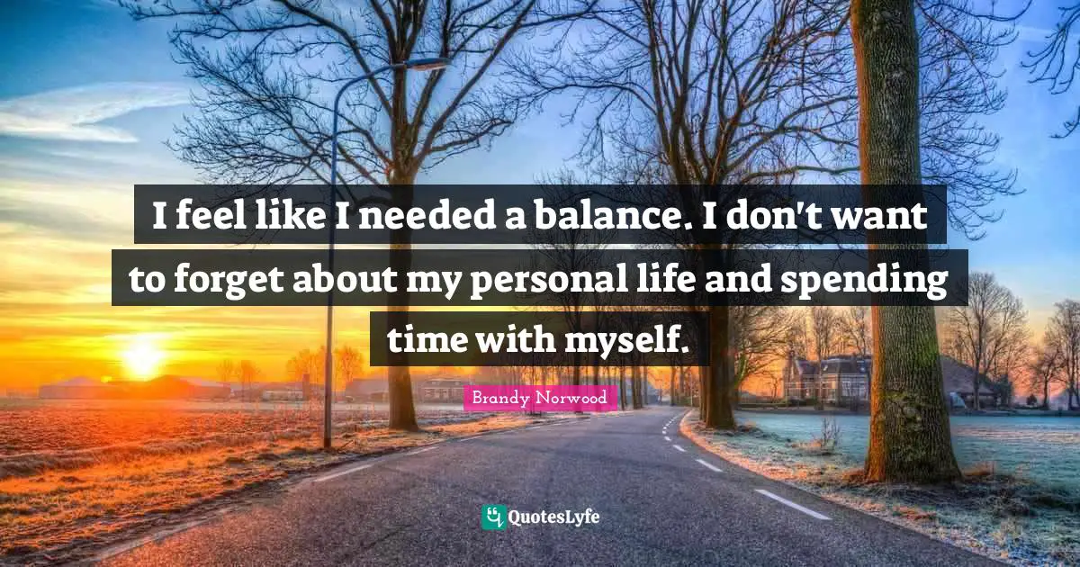 I feel like I needed a balance. I don't want to forget about my personal life and spending time with myself.