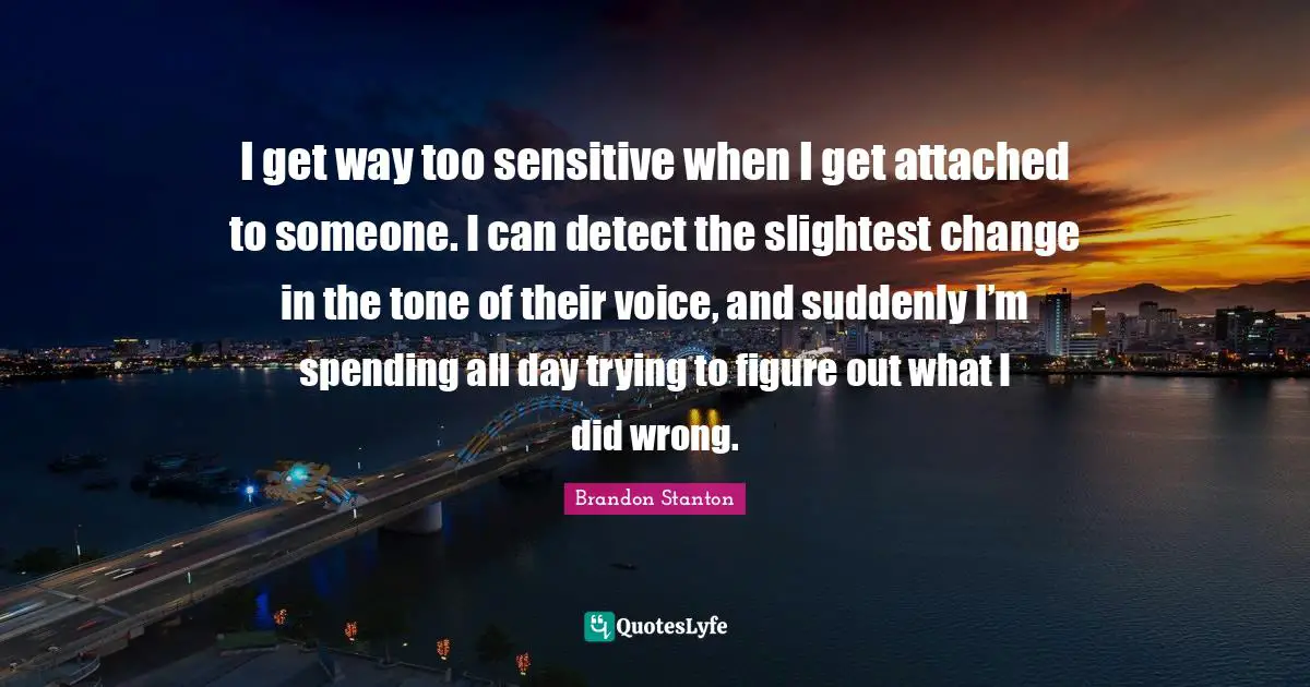I get way too sensitive when I get attached to someone. I can detect the slightest change in the tone of their voice, and suddenly I’m spending all day trying to figure out what I did wrong.