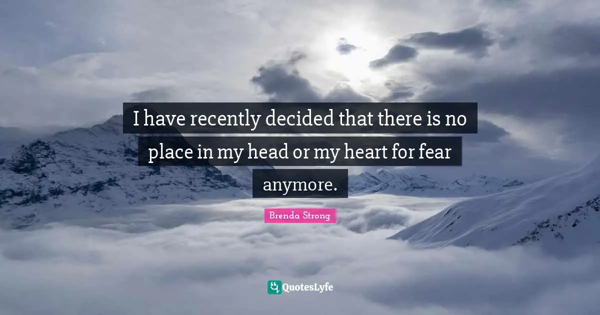 I have recently decided that there is no place in my head or my heart for fear anymore.