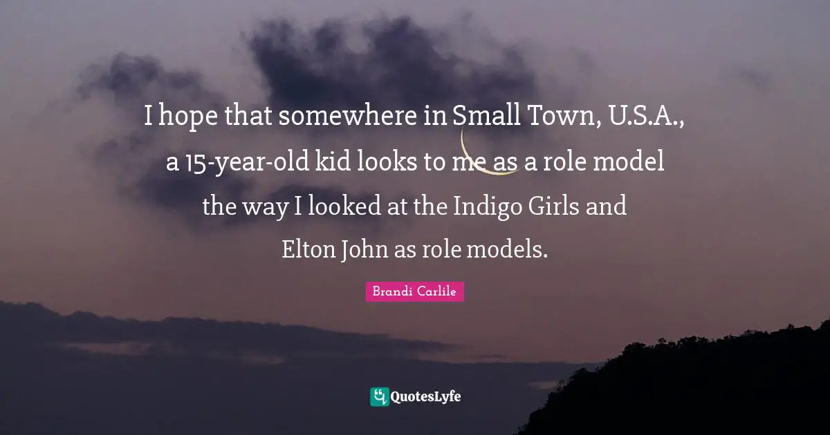 I hope that somewhere in Small Town, U.S.A., a 15-year-old kid looks to me as a role model the way I looked at the Indigo Girls and Elton John as role models.