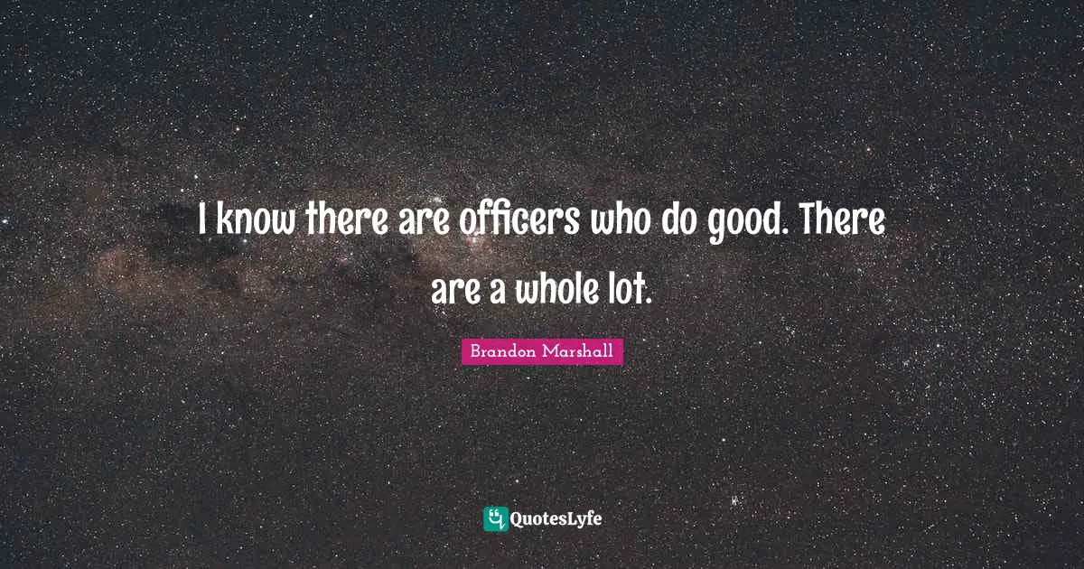 I know there are officers who do good. There are a whole lot.