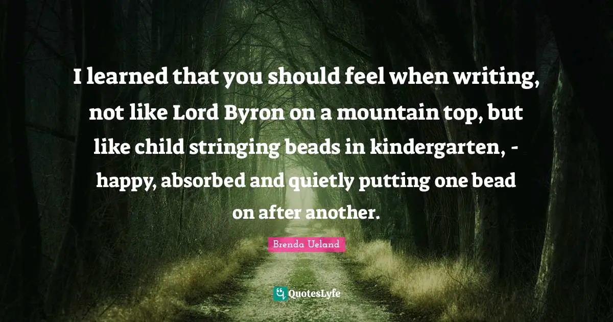 I learned that you should feel when writing, not like Lord Byron on a mountain top, but like child stringing beads in kindergarten, - happy, absorbed and quietly putting one bead on after another.