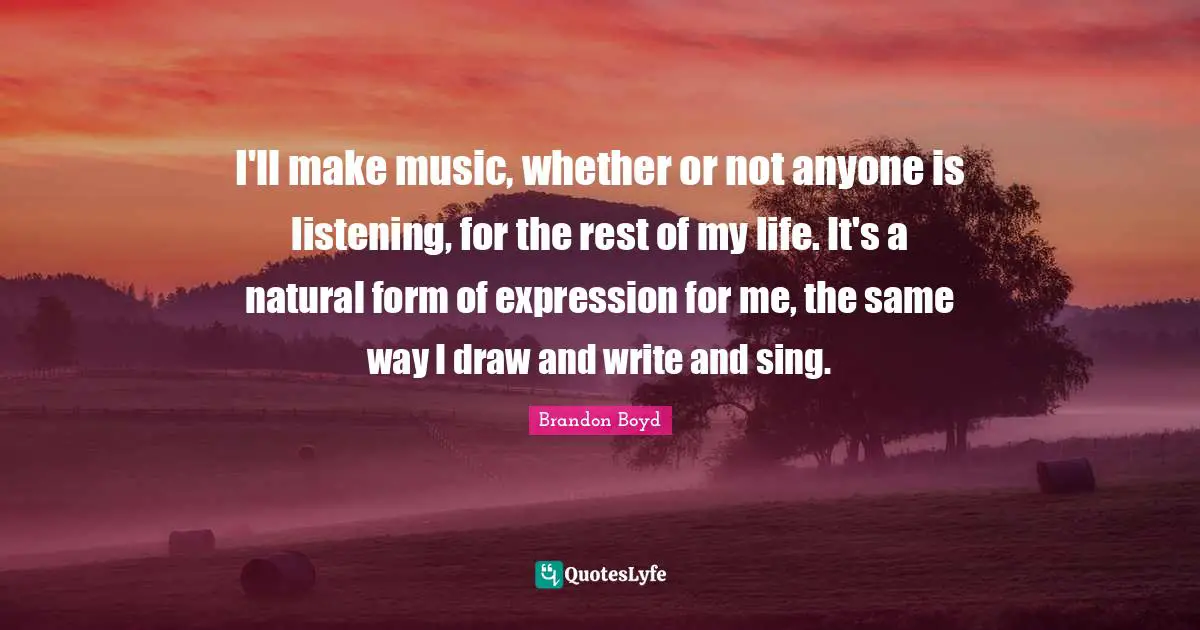 I'll make music, whether or not anyone is listening, for the rest of my life. It's a natural form of expression for me, the same way I draw and write and sing.