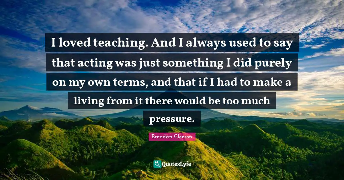 I loved teaching. And I always used to say that acting was just something I did purely on my own terms, and that if I had to make a living from it there would be too much pressure.
