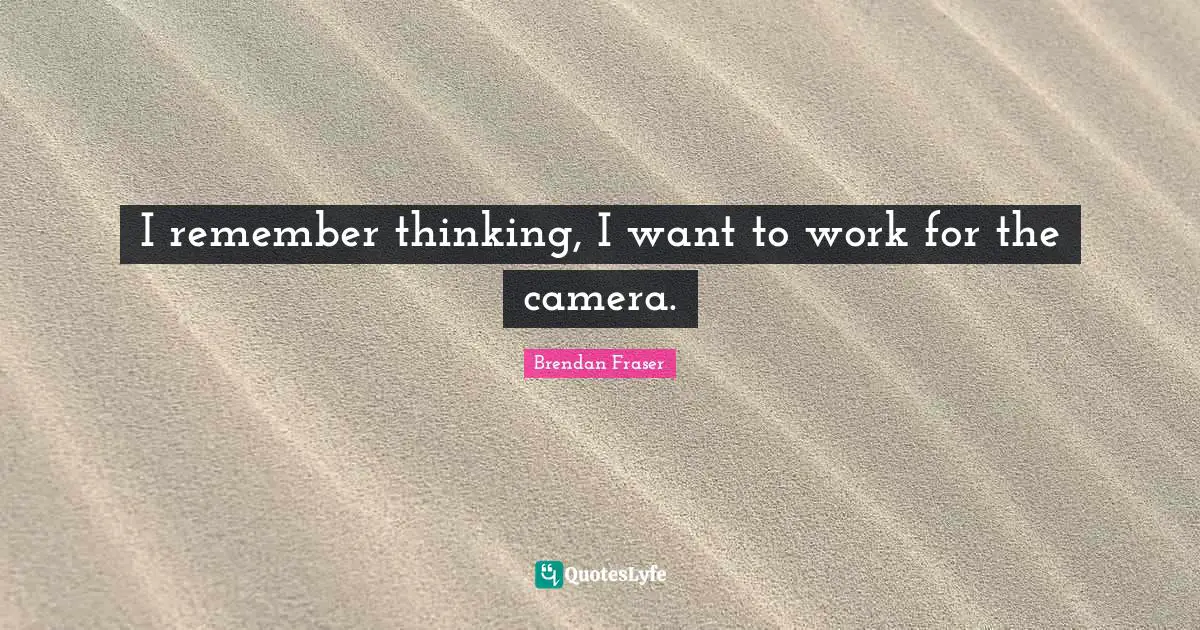 I remember thinking, I want to work for the camera.