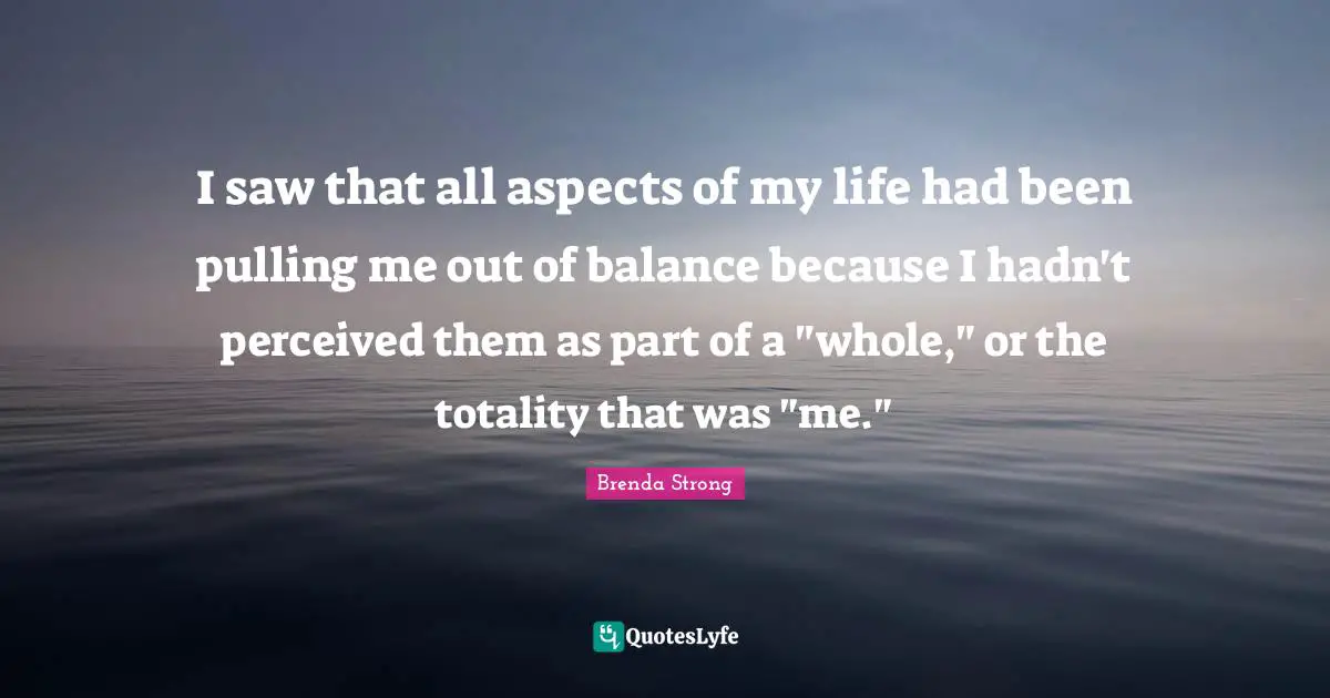 I saw that all aspects of my life had been pulling me out of balance because I hadn't perceived them as part of a "whole," or the totality that was "me."