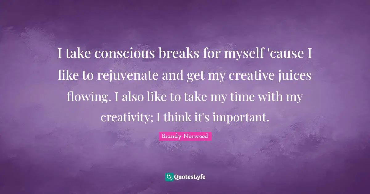 I take conscious breaks for myself 'cause I like to rejuvenate and get my creative juices flowing. I also like to take my time with my creativity; I think it's important.