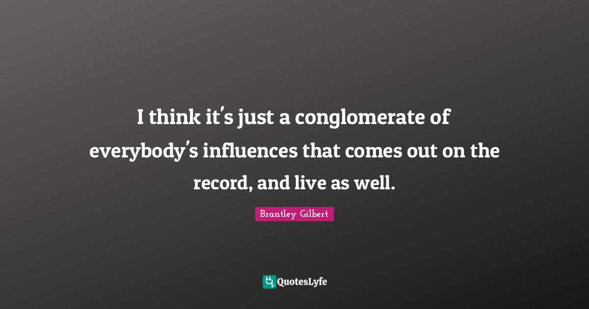 I think it's just a conglomerate of everybody's influences that comes out on the record, and live as well.